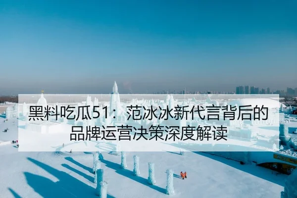 黑料吃瓜51：范冰冰新代言背后的品牌运营决策深度解读